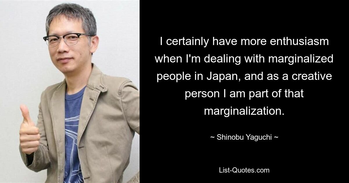 I certainly have more enthusiasm when I'm dealing with marginalized people in Japan, and as a creative person I am part of that marginalization. — © Shinobu Yaguchi