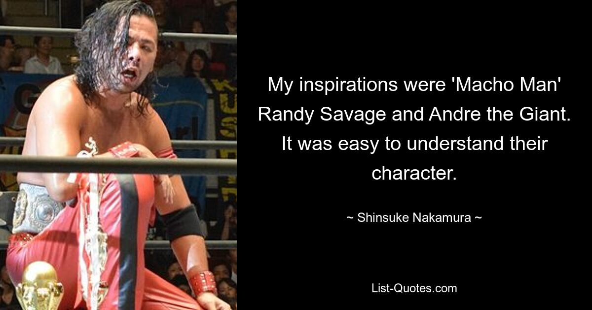 My inspirations were 'Macho Man' Randy Savage and Andre the Giant. It was easy to understand their character. — © Shinsuke Nakamura