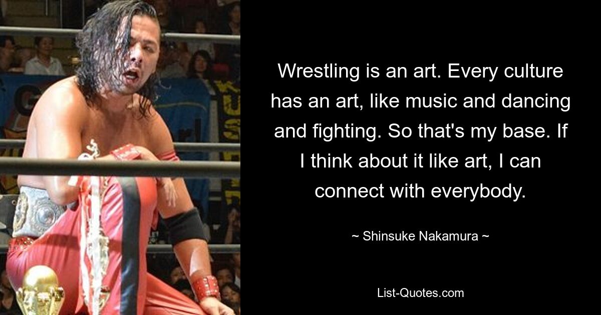 Wrestling is an art. Every culture has an art, like music and dancing and fighting. So that's my base. If I think about it like art, I can connect with everybody. — © Shinsuke Nakamura