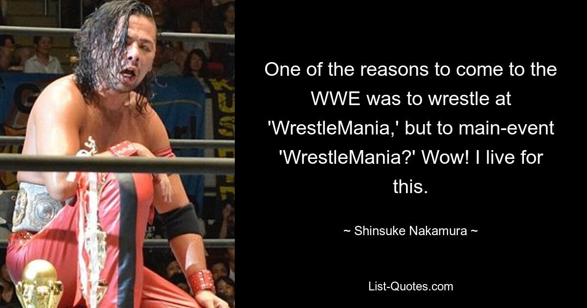 One of the reasons to come to the WWE was to wrestle at 'WrestleMania,' but to main-event 'WrestleMania?' Wow! I live for this. — © Shinsuke Nakamura