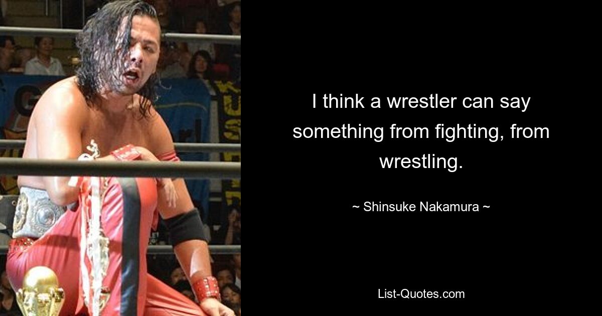 I think a wrestler can say something from fighting, from wrestling. — © Shinsuke Nakamura