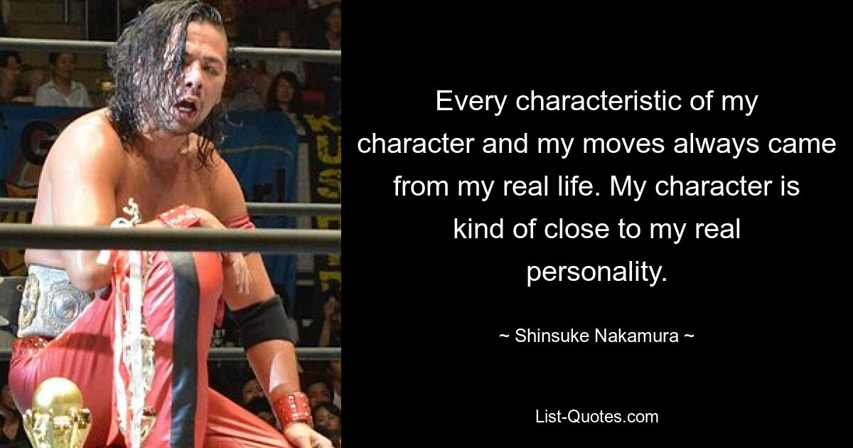 Every characteristic of my character and my moves always came from my real life. My character is kind of close to my real personality. — © Shinsuke Nakamura