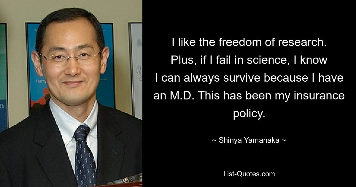 I like the freedom of research. Plus, if I fail in science, I know I can always survive because I have an M.D. This has been my insurance policy. — © Shinya Yamanaka