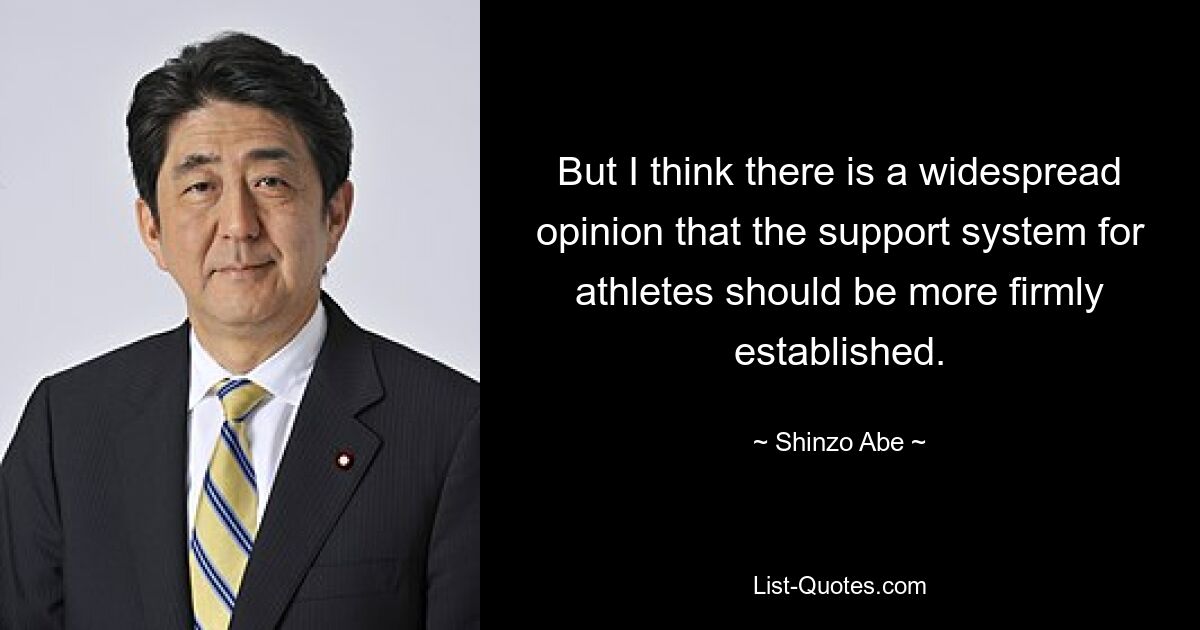 But I think there is a widespread opinion that the support system for athletes should be more firmly established. — © Shinzo Abe