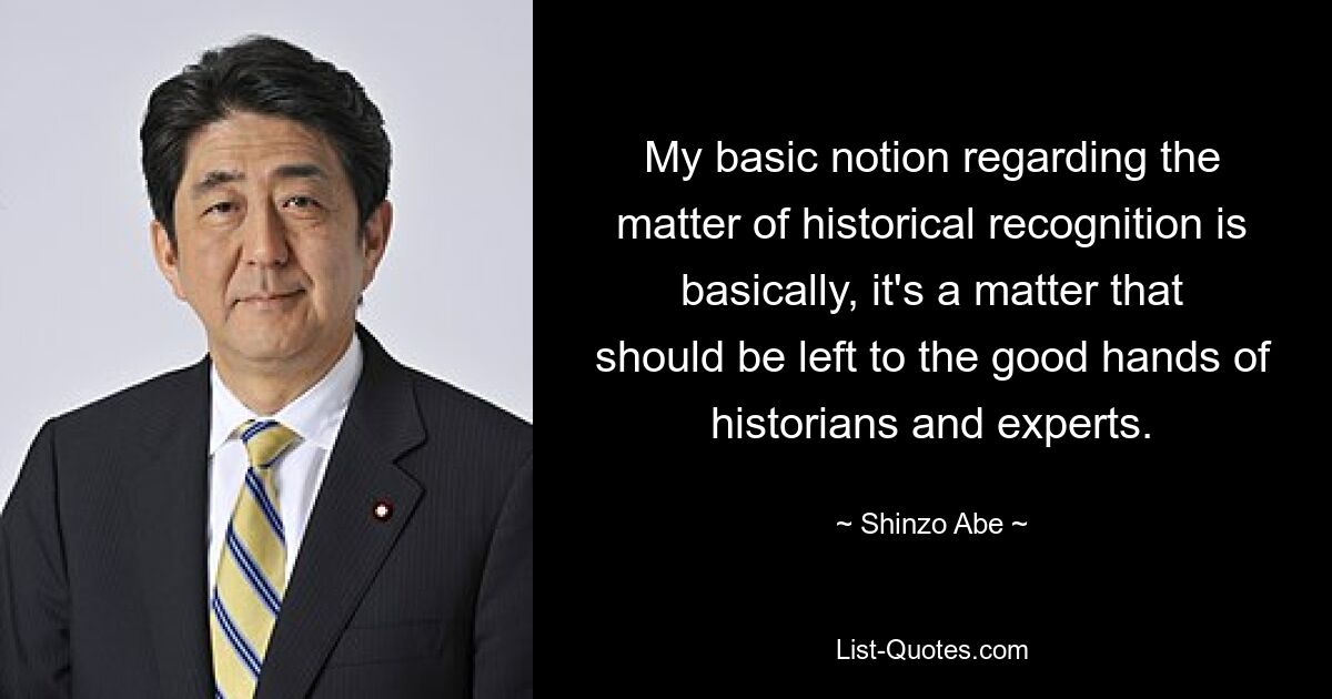 My basic notion regarding the matter of historical recognition is basically, it's a matter that should be left to the good hands of historians and experts. — © Shinzo Abe