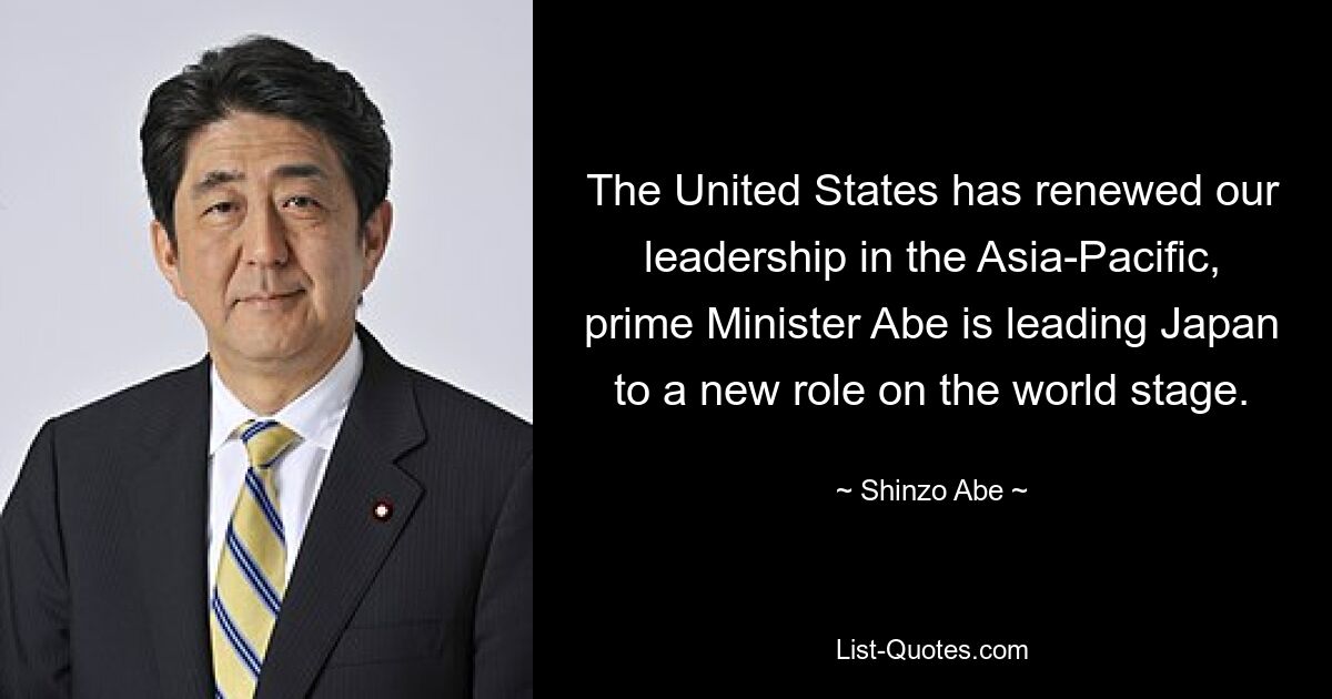 The United States has renewed our leadership in the Asia-Pacific, prime Minister Abe is leading Japan to a new role on the world stage. — © Shinzo Abe