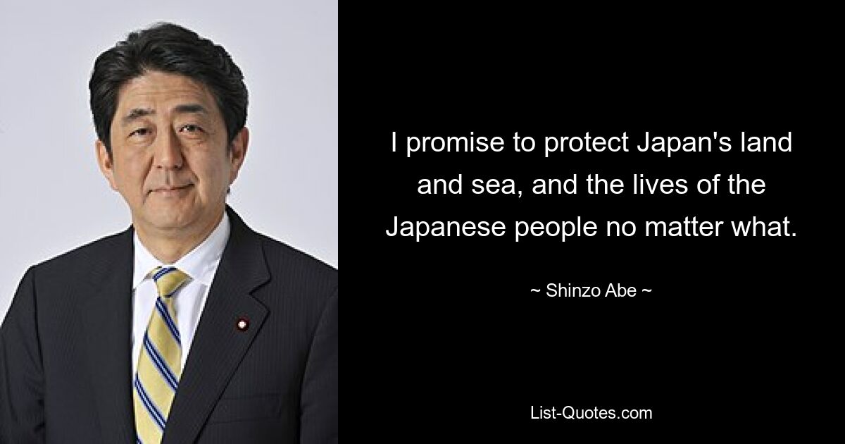 I promise to protect Japan's land and sea, and the lives of the Japanese people no matter what. — © Shinzo Abe