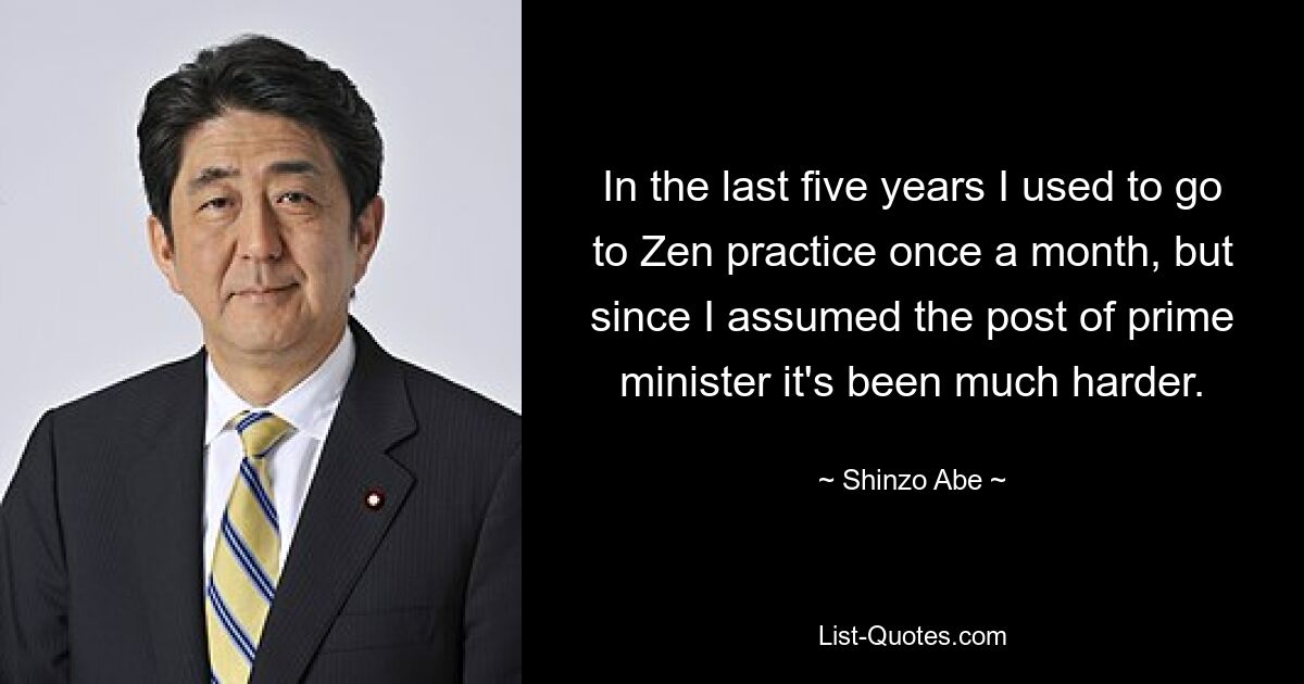 In the last five years I used to go to Zen practice once a month, but since I assumed the post of prime minister it's been much harder. — © Shinzo Abe