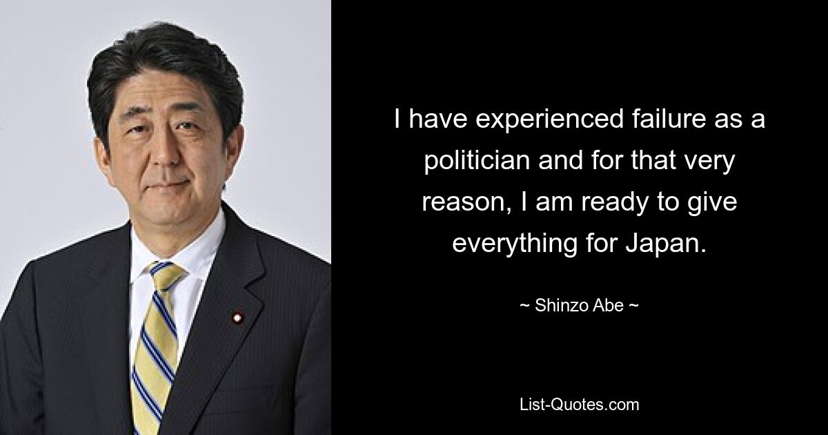 I have experienced failure as a politician and for that very reason, I am ready to give everything for Japan. — © Shinzo Abe