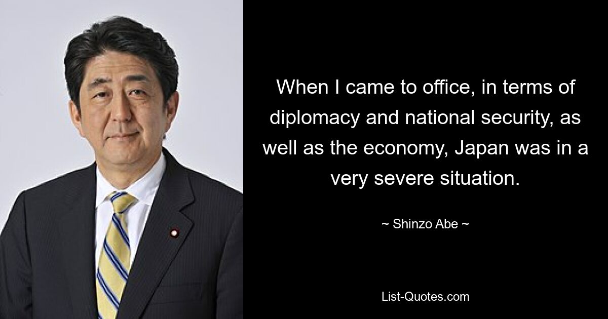 When I came to office, in terms of diplomacy and national security, as well as the economy, Japan was in a very severe situation. — © Shinzo Abe