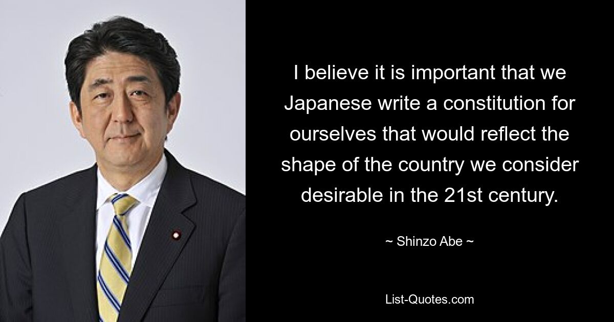 I believe it is important that we Japanese write a constitution for ourselves that would reflect the shape of the country we consider desirable in the 21st century. — © Shinzo Abe