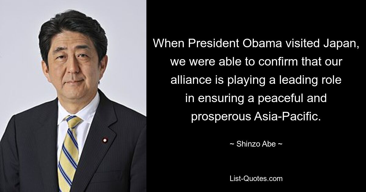 When President Obama visited Japan, we were able to confirm that our alliance is playing a leading role in ensuring a peaceful and prosperous Asia-Pacific. — © Shinzo Abe