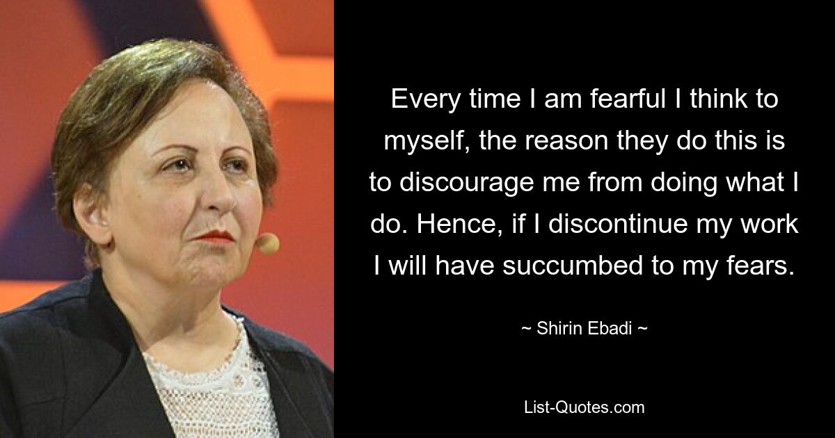 Every time I am fearful I think to myself, the reason they do this is to discourage me from doing what I do. Hence, if I discontinue my work I will have succumbed to my fears. — © Shirin Ebadi