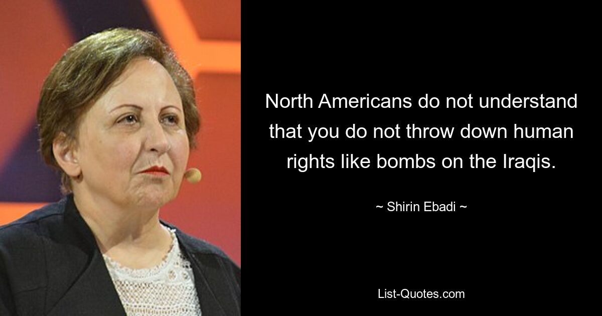 North Americans do not understand that you do not throw down human rights like bombs on the Iraqis. — © Shirin Ebadi