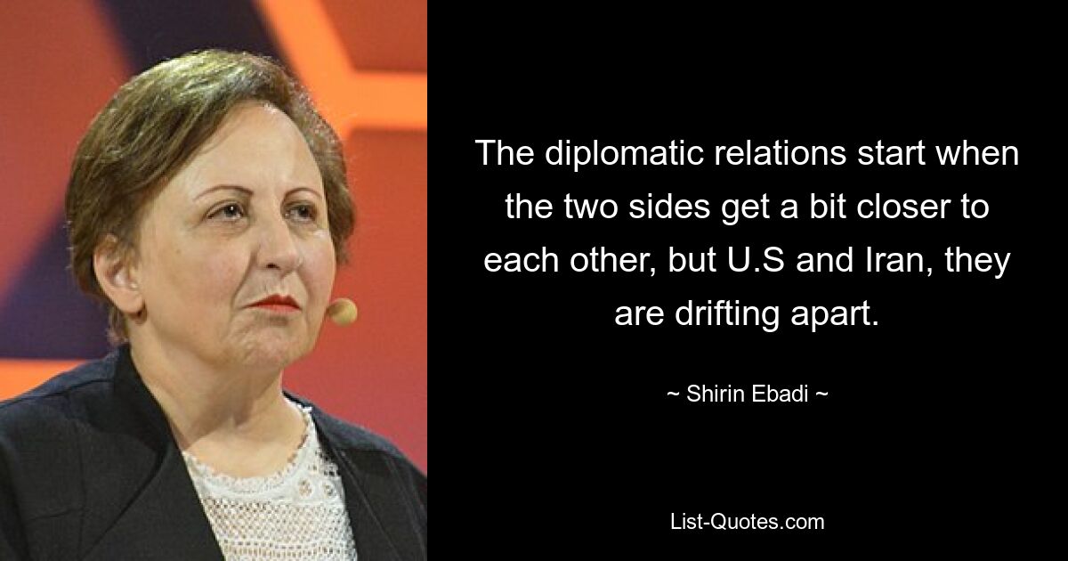 The diplomatic relations start when the two sides get a bit closer to each other, but U.S and Iran, they are drifting apart. — © Shirin Ebadi