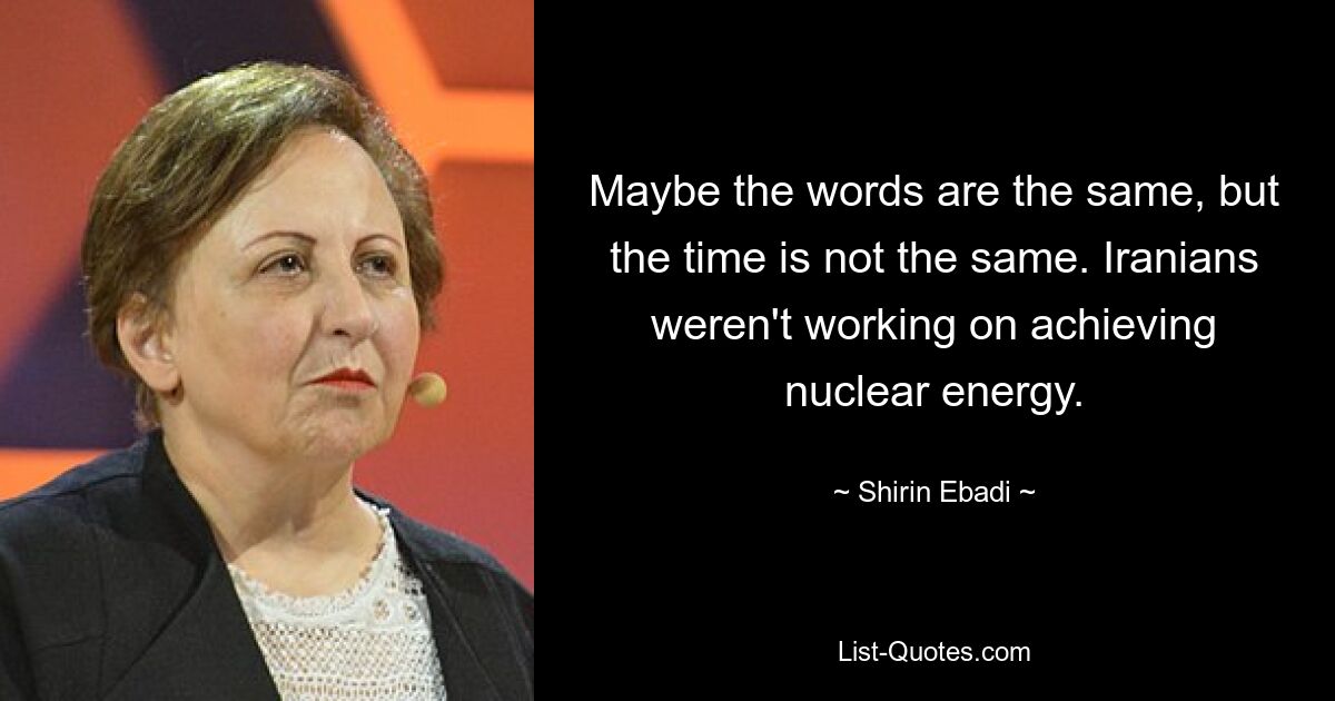 Maybe the words are the same, but the time is not the same. Iranians weren't working on achieving nuclear energy. — © Shirin Ebadi