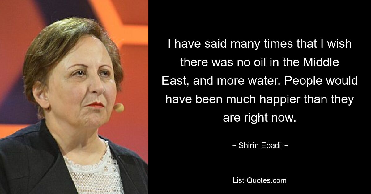 I have said many times that I wish there was no oil in the Middle East, and more water. People would have been much happier than they are right now. — © Shirin Ebadi