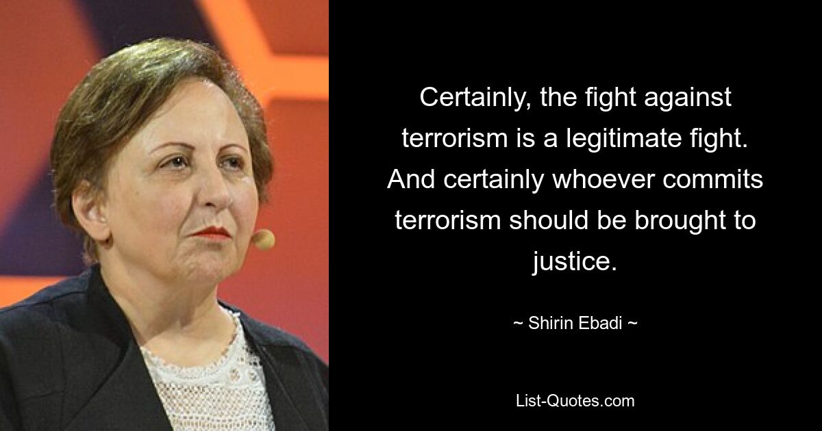 Certainly, the fight against terrorism is a legitimate fight. And certainly whoever commits terrorism should be brought to justice. — © Shirin Ebadi