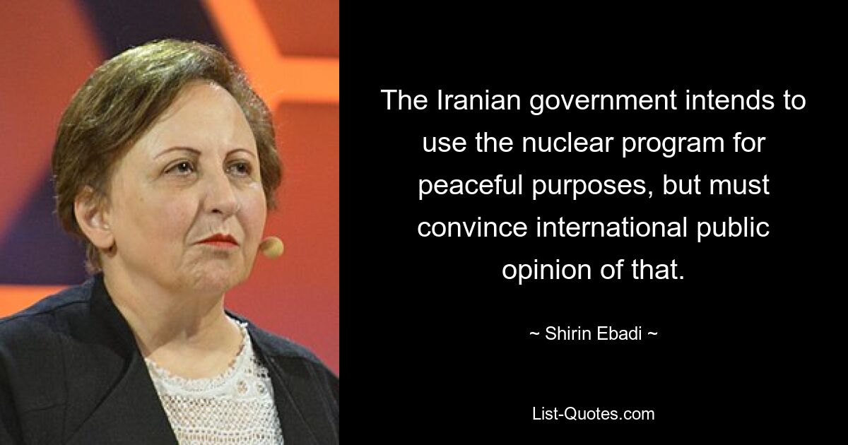 The Iranian government intends to use the nuclear program for peaceful purposes, but must convince international public opinion of that. — © Shirin Ebadi