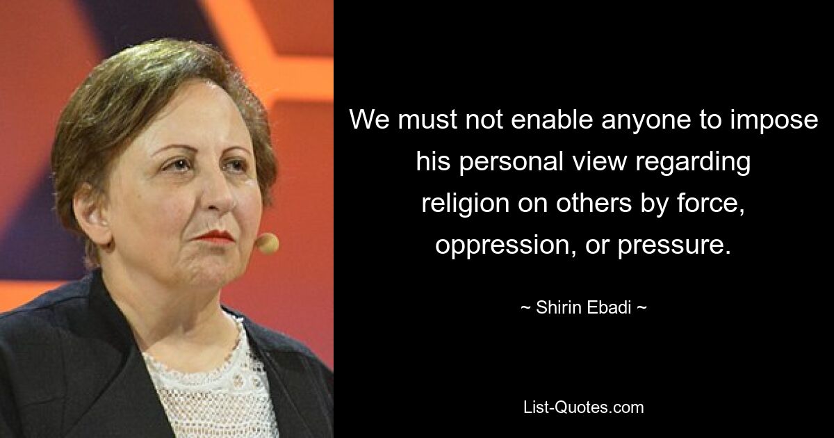 We must not enable anyone to impose his personal view regarding religion on others by force, oppression, or pressure. — © Shirin Ebadi