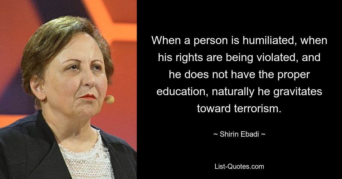 When a person is humiliated, when his rights are being violated, and he does not have the proper education, naturally he gravitates toward terrorism. — © Shirin Ebadi