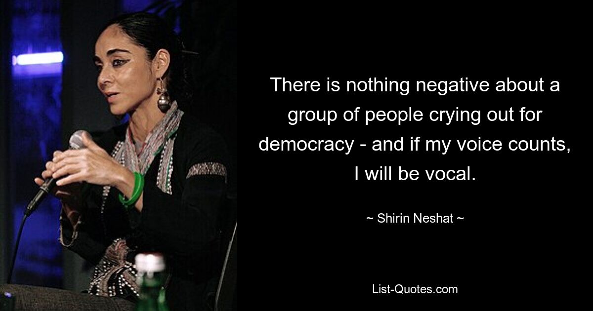 There is nothing negative about a group of people crying out for democracy - and if my voice counts, I will be vocal. — © Shirin Neshat