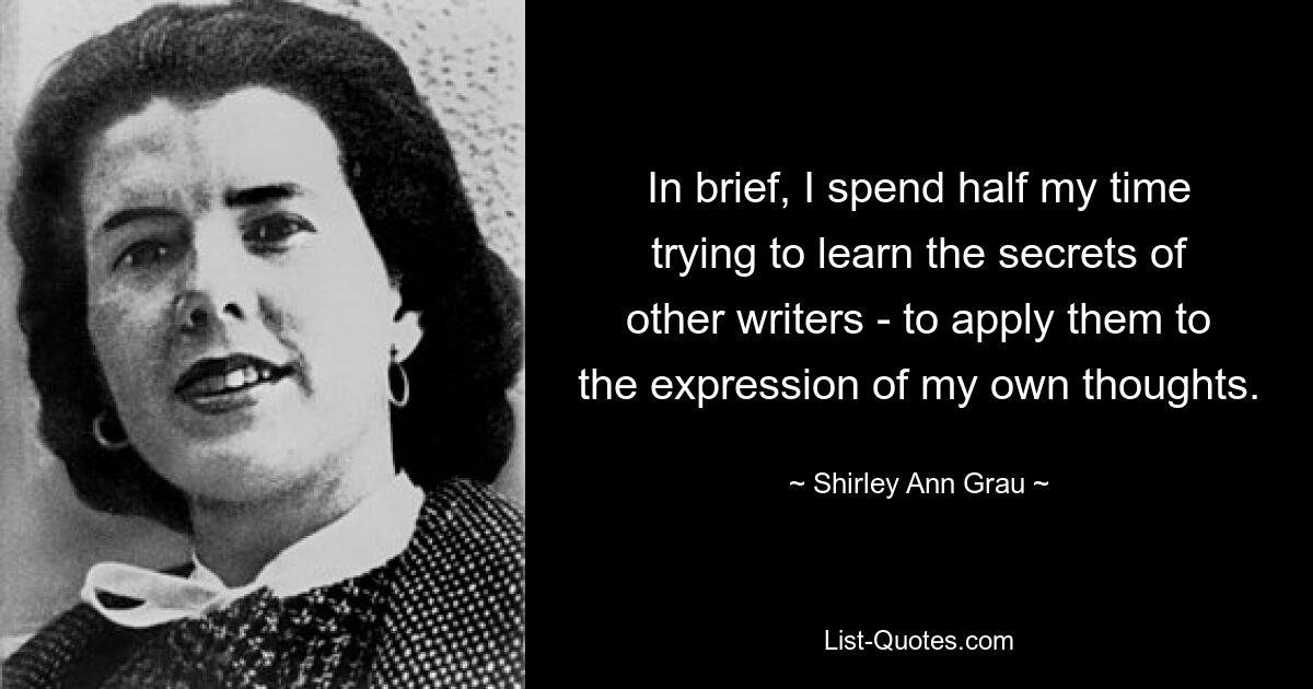 In brief, I spend half my time trying to learn the secrets of other writers - to apply them to the expression of my own thoughts. — © Shirley Ann Grau