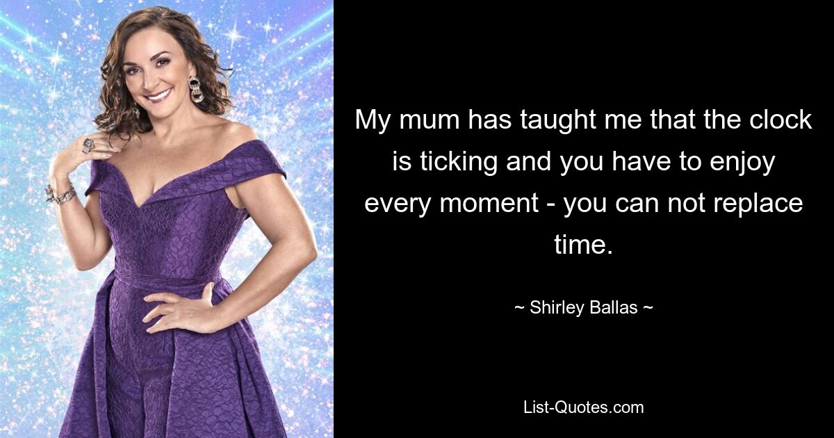 My mum has taught me that the clock is ticking and you have to enjoy every moment - you can not replace time. — © Shirley Ballas