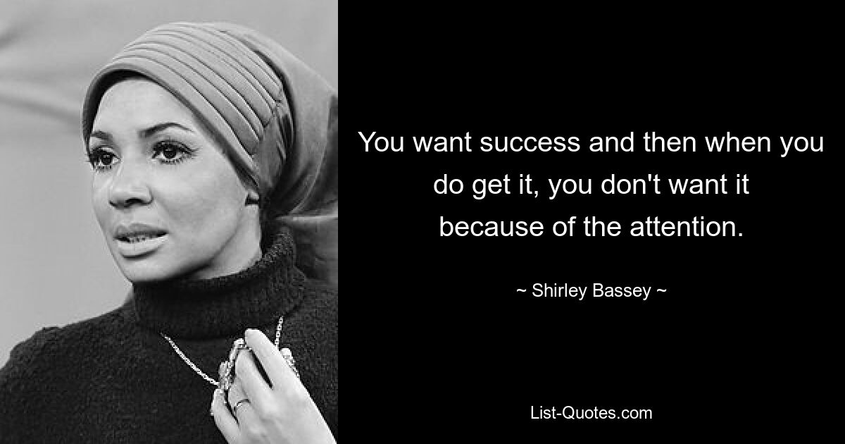 You want success and then when you do get it, you don't want it because of the attention. — © Shirley Bassey