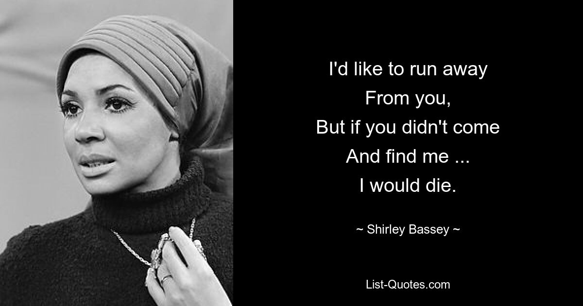 I'd like to run away
From you,
But if you didn't come
And find me ...
I would die. — © Shirley Bassey