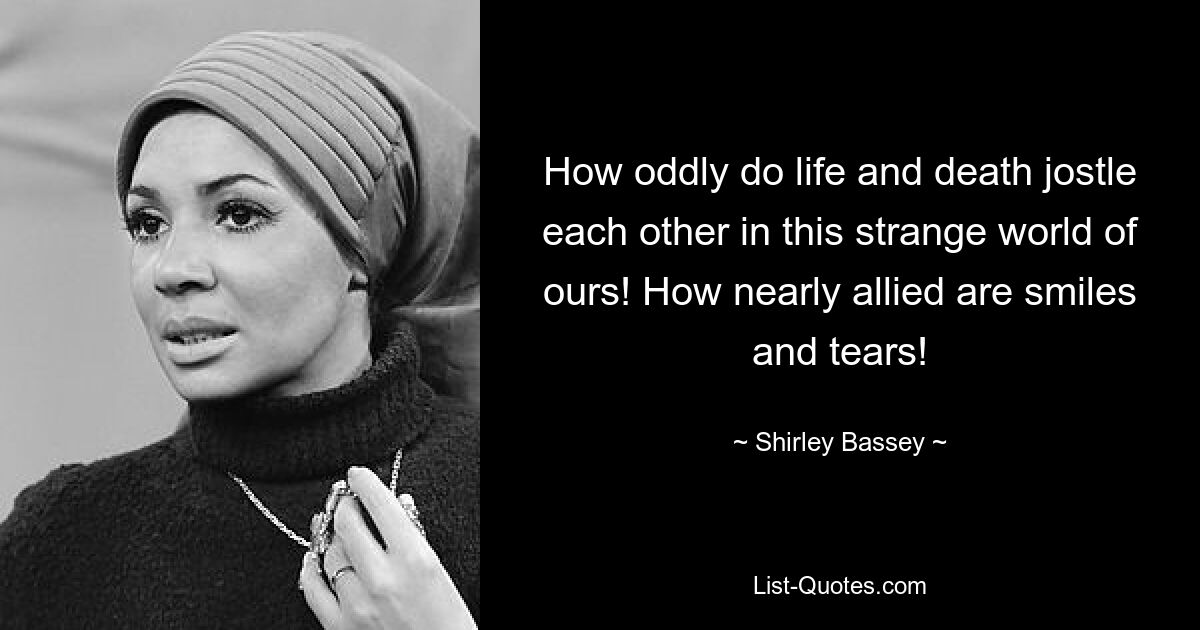 How oddly do life and death jostle each other in this strange world of ours! How nearly allied are smiles and tears! — © Shirley Bassey