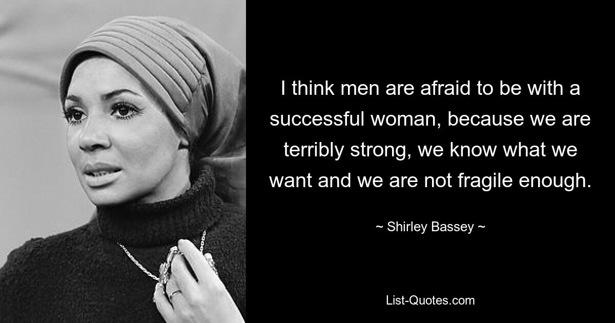 I think men are afraid to be with a successful woman, because we are terribly strong, we know what we want and we are not fragile enough. — © Shirley Bassey