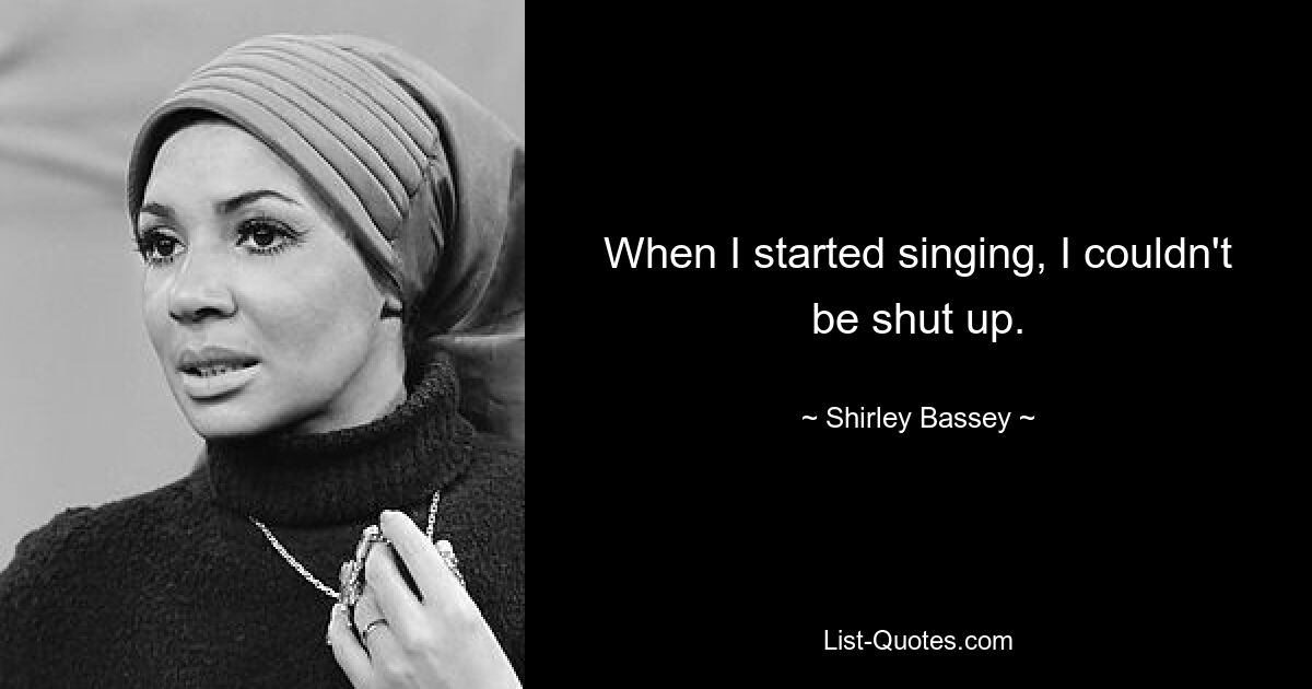 When I started singing, I couldn't be shut up. — © Shirley Bassey