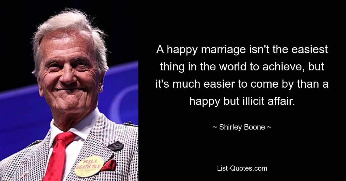 A happy marriage isn't the easiest thing in the world to achieve, but it's much easier to come by than a happy but illicit affair. — © Shirley Boone