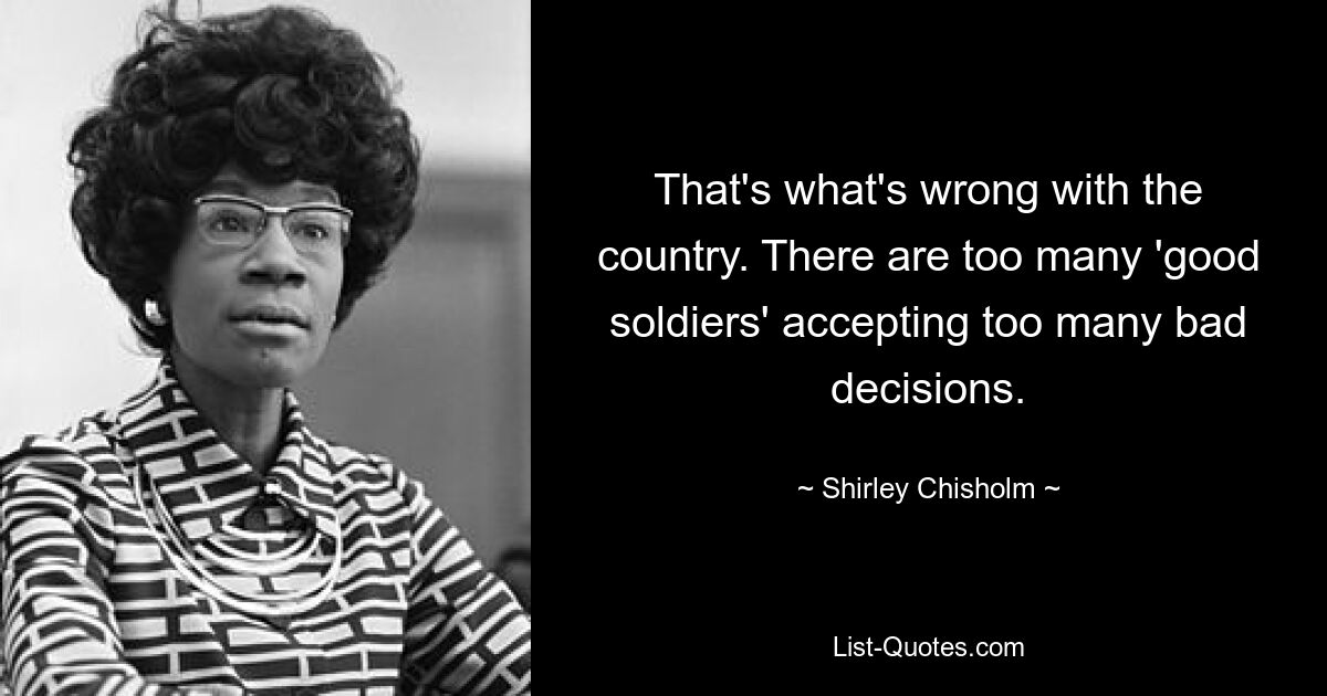 That's what's wrong with the country. There are too many 'good soldiers' accepting too many bad decisions. — © Shirley Chisholm