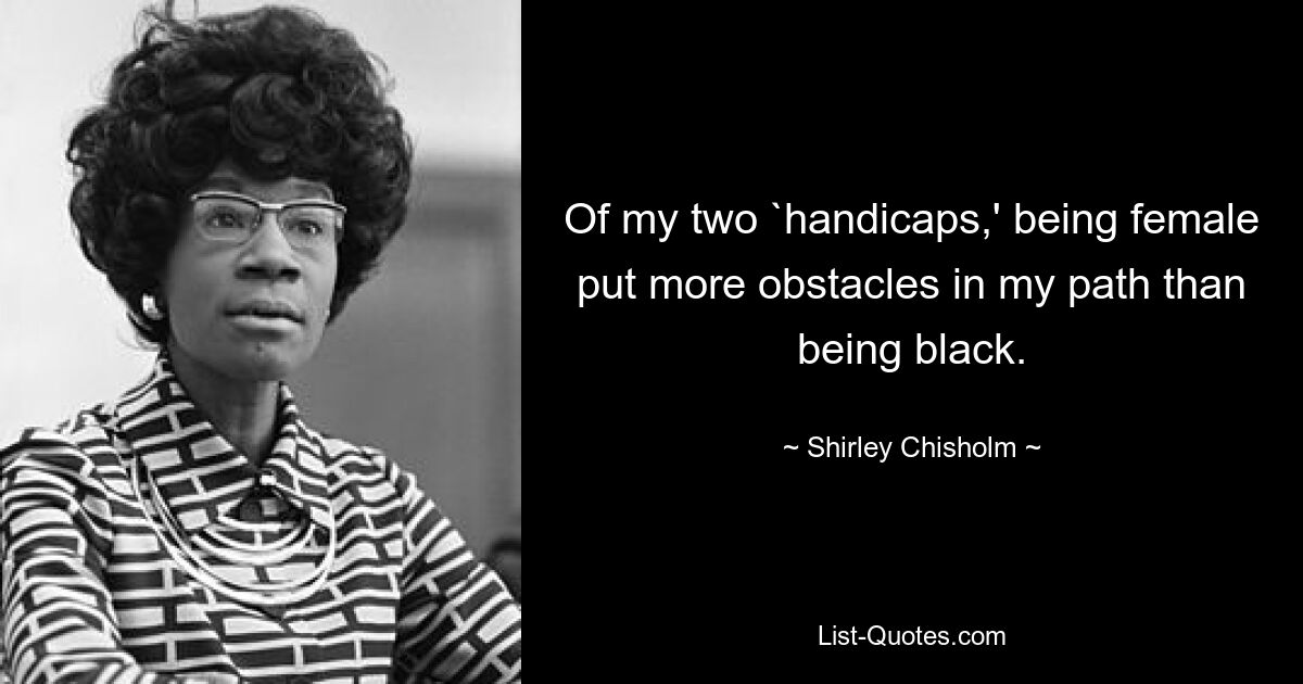 Of my two `handicaps,' being female put more obstacles in my path than being black. — © Shirley Chisholm