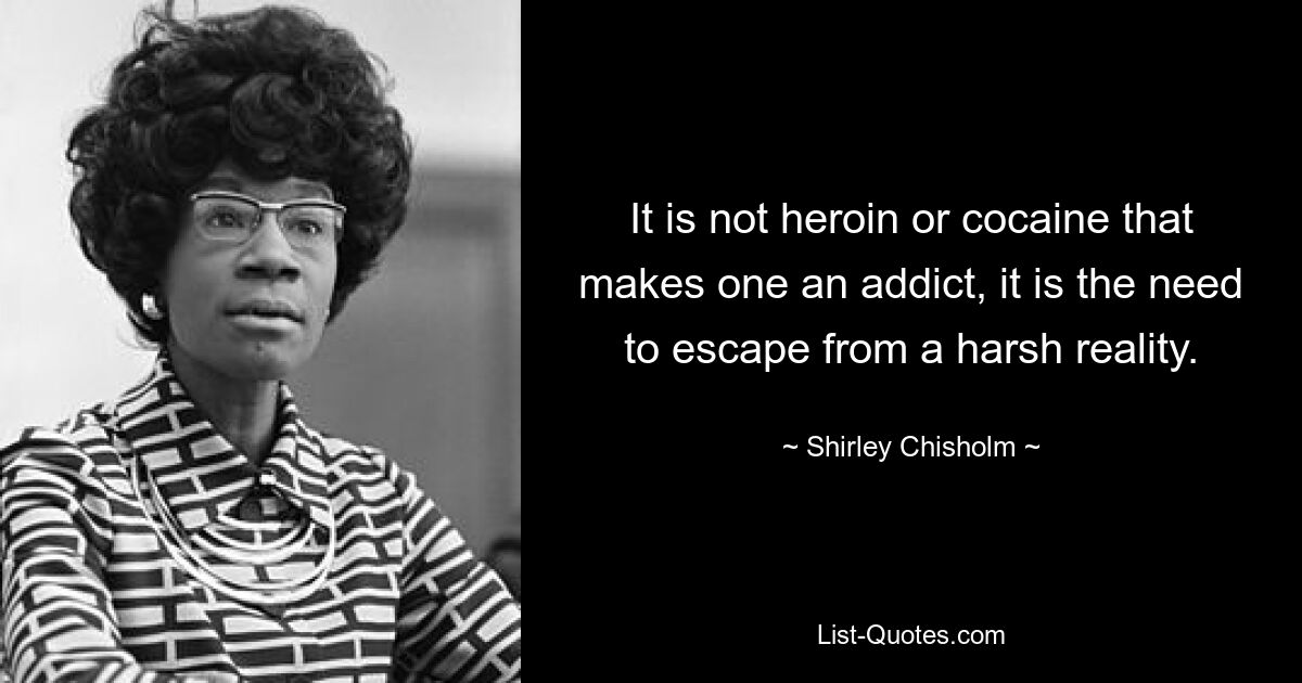 It is not heroin or cocaine that makes one an addict, it is the need to escape from a harsh reality. — © Shirley Chisholm