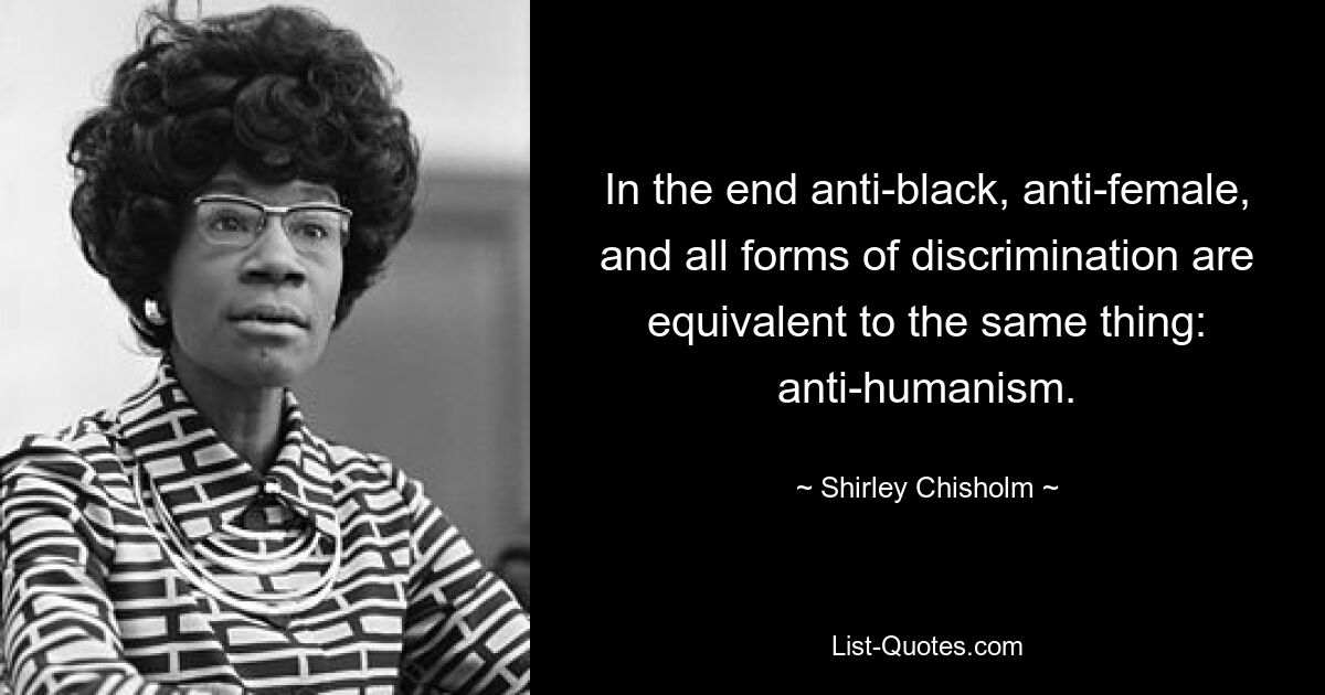 In the end anti-black, anti-female, and all forms of discrimination are equivalent to the same thing: anti-humanism. — © Shirley Chisholm