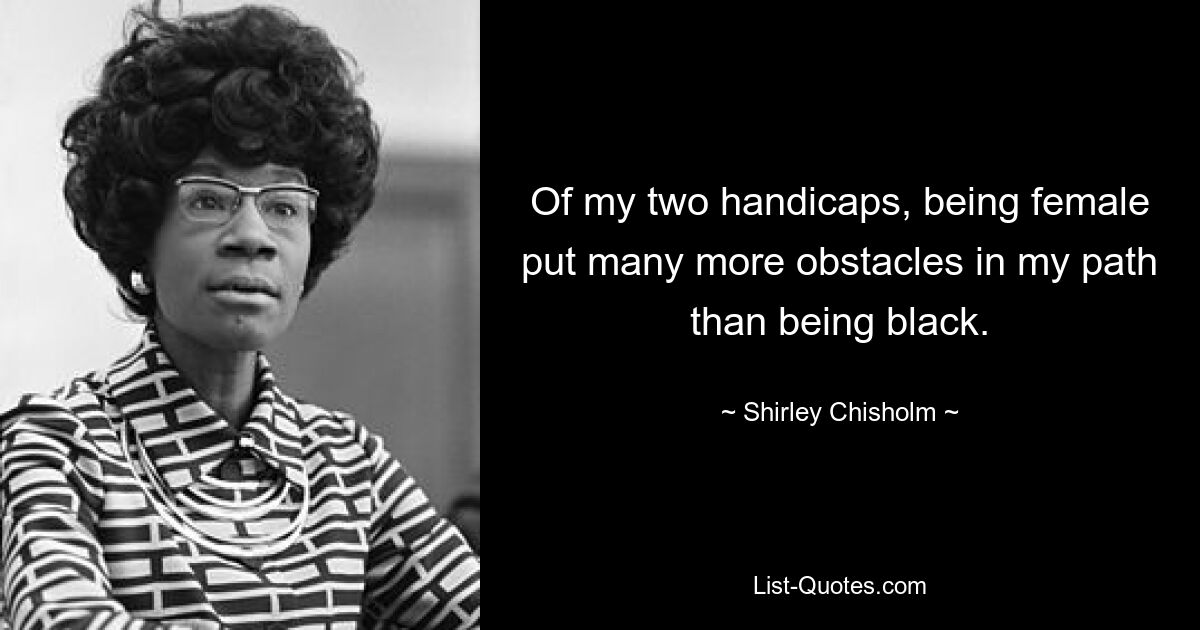 Of my two handicaps, being female put many more obstacles in my path than being black. — © Shirley Chisholm