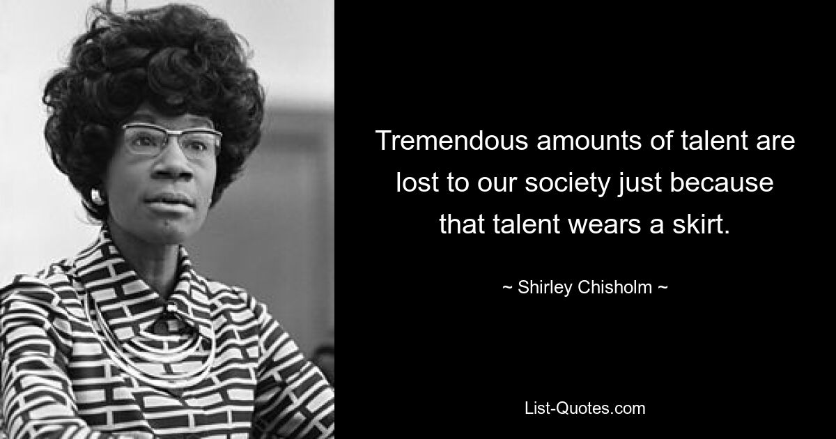 Tremendous amounts of talent are lost to our society just because that talent wears a skirt. — © Shirley Chisholm