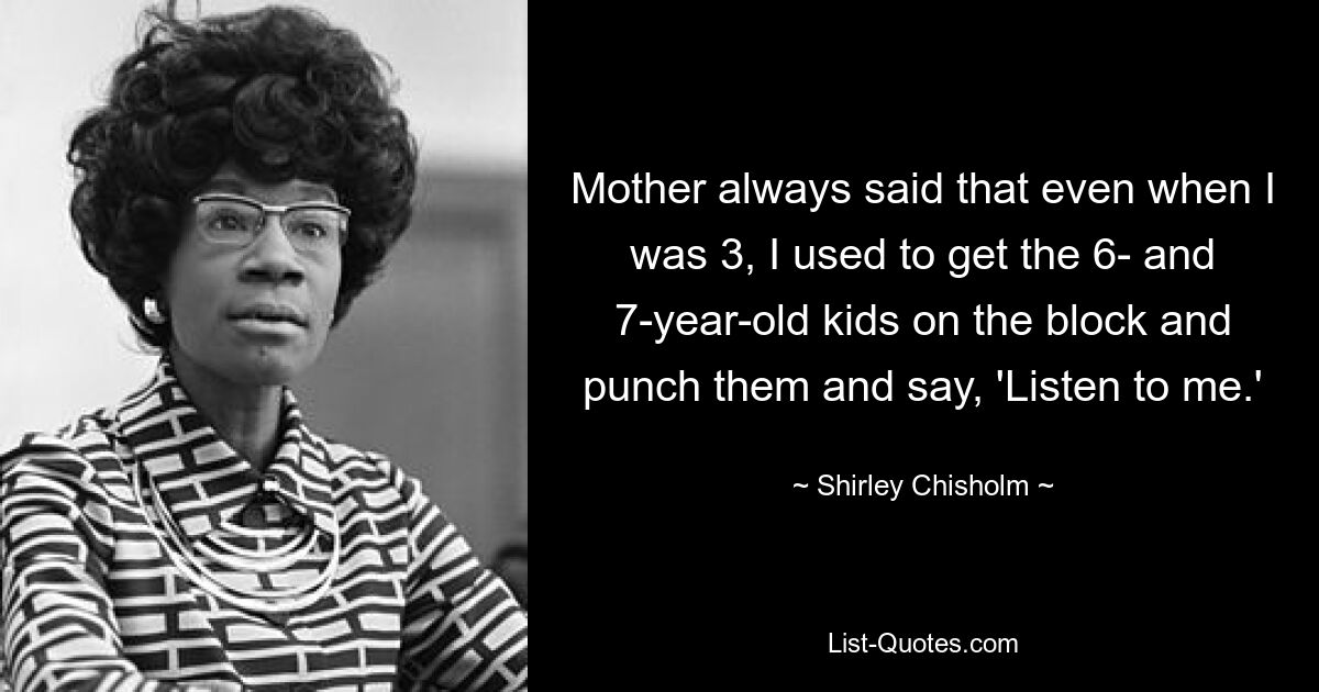 Mother always said that even when I was 3, I used to get the 6- and 7-year-old kids on the block and punch them and say, 'Listen to me.' — © Shirley Chisholm