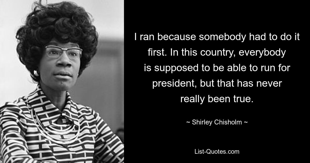 I ran because somebody had to do it first. In this country, everybody is supposed to be able to run for president, but that has never really been true. — © Shirley Chisholm