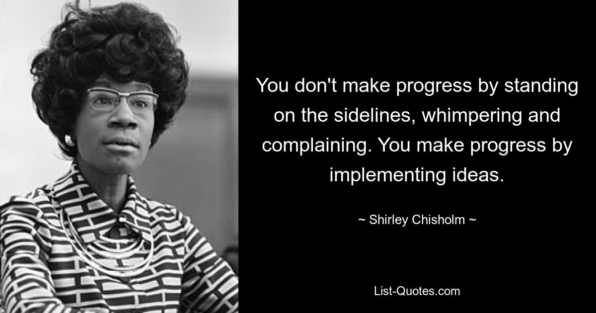 You don't make progress by standing on the sidelines, whimpering and complaining. You make progress by implementing ideas. — © Shirley Chisholm