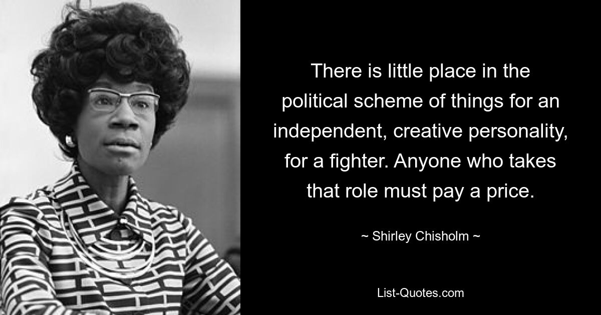 There is little place in the political scheme of things for an independent, creative personality, for a fighter. Anyone who takes that role must pay a price. — © Shirley Chisholm