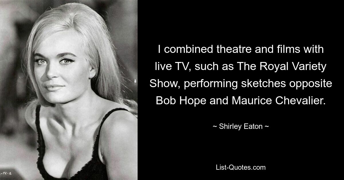 I combined theatre and films with live TV, such as The Royal Variety Show, performing sketches opposite Bob Hope and Maurice Chevalier. — © Shirley Eaton