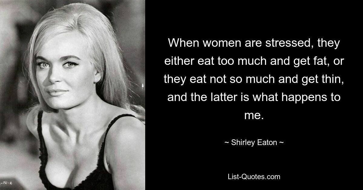 When women are stressed, they either eat too much and get fat, or they eat not so much and get thin, and the latter is what happens to me. — © Shirley Eaton