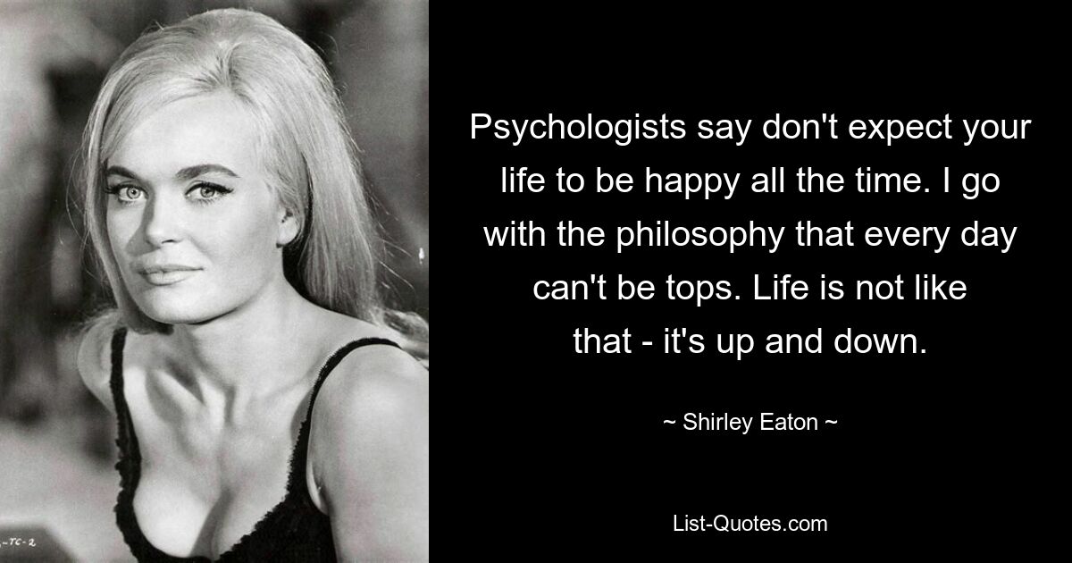 Psychologists say don't expect your life to be happy all the time. I go with the philosophy that every day can't be tops. Life is not like that - it's up and down. — © Shirley Eaton