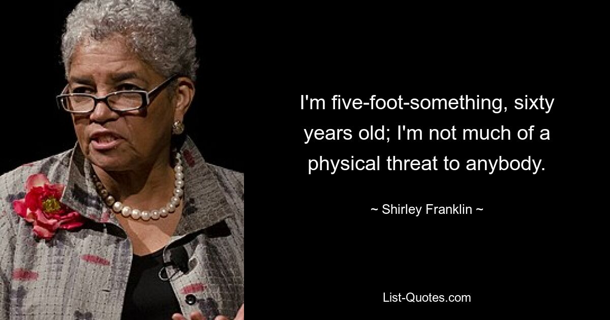 I'm five-foot-something, sixty years old; I'm not much of a physical threat to anybody. — © Shirley Franklin