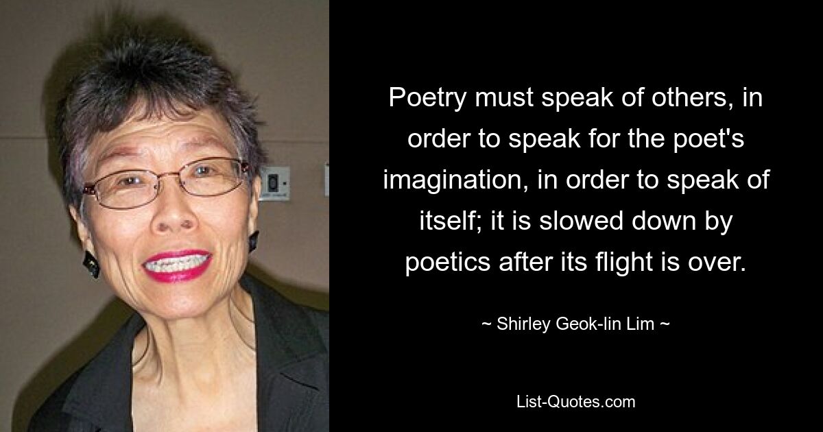 Poetry must speak of others, in order to speak for the poet's imagination, in order to speak of itself; it is slowed down by poetics after its flight is over. — © Shirley Geok-lin Lim