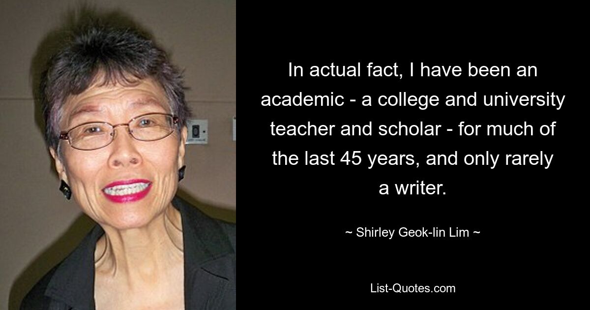 In actual fact, I have been an academic - a college and university teacher and scholar - for much of the last 45 years, and only rarely a writer. — © Shirley Geok-lin Lim